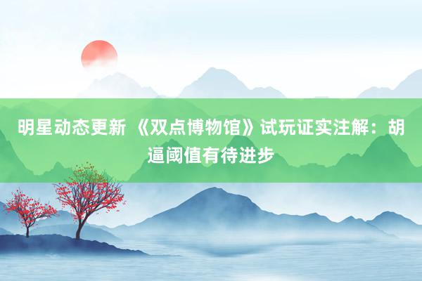 明星动态更新 《双点博物馆》试玩证实注解：胡逼阈值有待进步