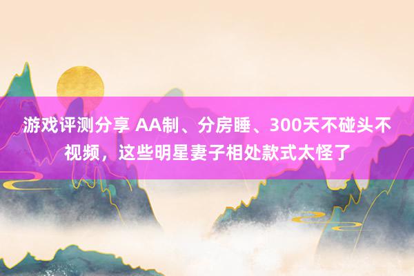 游戏评测分享 AA制、分房睡、300天不碰头不视频，这些明星妻子相处款式太怪了