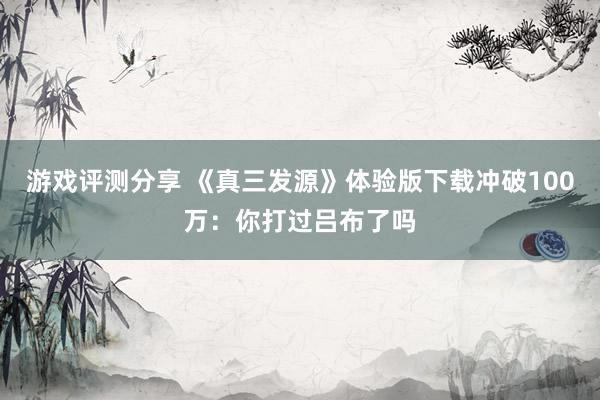 游戏评测分享 《真三发源》体验版下载冲破100万：你打过吕布了吗