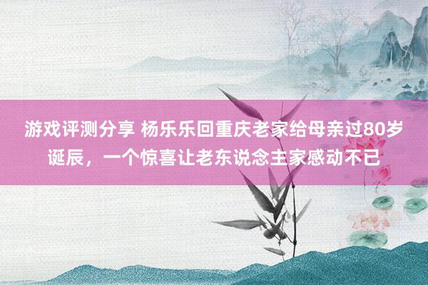 游戏评测分享 杨乐乐回重庆老家给母亲过80岁诞辰，一个惊喜让老东说念主家感动不已