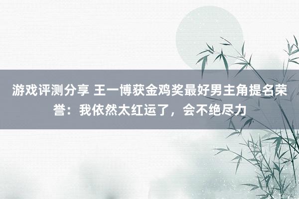 游戏评测分享 王一博获金鸡奖最好男主角提名荣誉：我依然太红运了，会不绝尽力