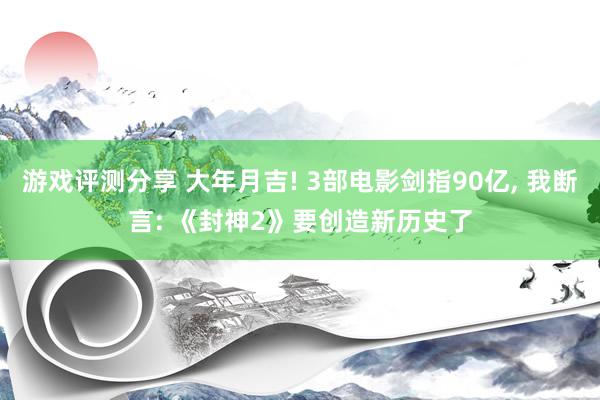 游戏评测分享 大年月吉! 3部电影剑指90亿, 我断言: 《封神2》要创造新历史了