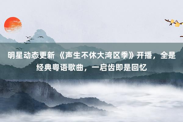 明星动态更新 《声生不休大湾区季》开播，全是经典粤语歌曲，一启齿即是回忆