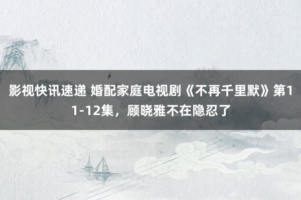 影视快讯速递 婚配家庭电视剧《不再千里默》第11-12集，顾晓雅不在隐忍了