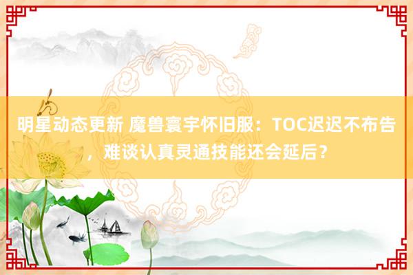 明星动态更新 魔兽寰宇怀旧服：TOC迟迟不布告，难谈认真灵通技能还会延后？