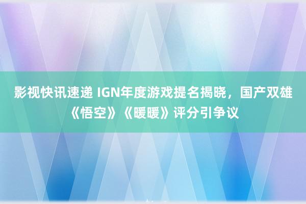 影视快讯速递 IGN年度游戏提名揭晓，国产双雄《悟空》《暖暖》评分引争议