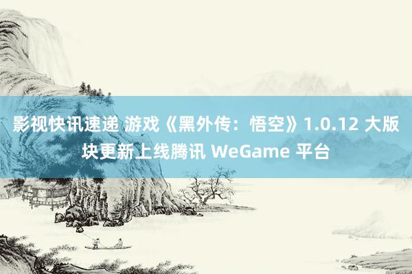 影视快讯速递 游戏《黑外传：悟空》1.0.12 大版块更新上线腾讯 WeGame 平台