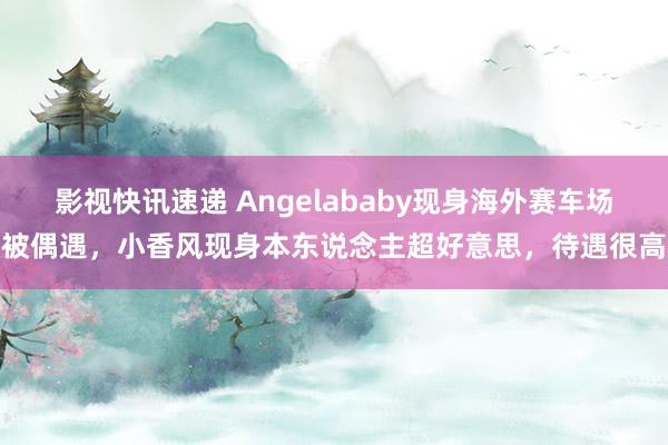 影视快讯速递 Angelababy现身海外赛车场被偶遇，小香风现身本东说念主超好意思，待遇很高