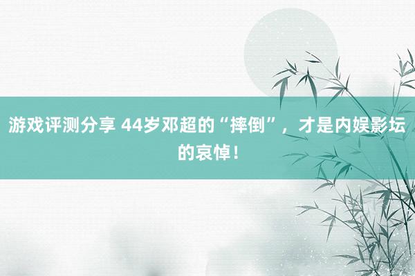 游戏评测分享 44岁邓超的“摔倒”，才是内娱影坛的哀悼！