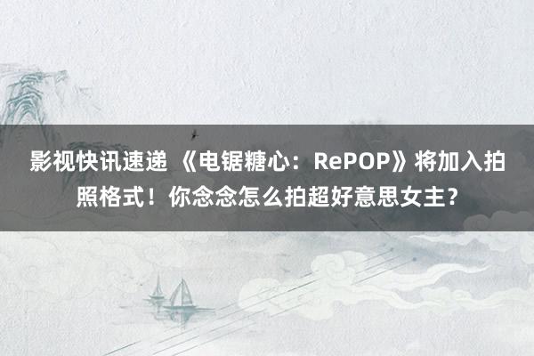 影视快讯速递 《电锯糖心：RePOP》将加入拍照格式！你念念怎么拍超好意思女主？