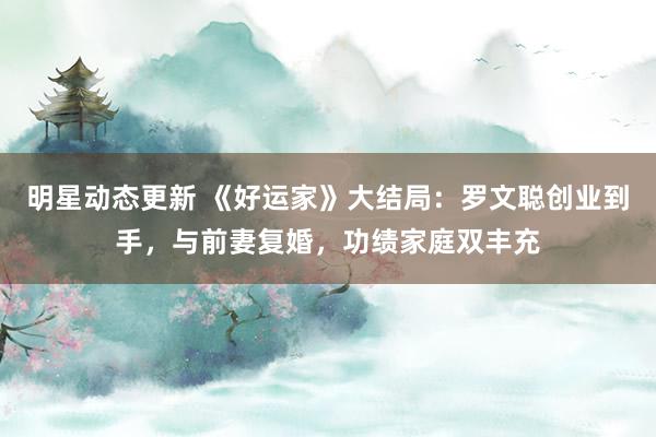 明星动态更新 《好运家》大结局：罗文聪创业到手，与前妻复婚，功绩家庭双丰充