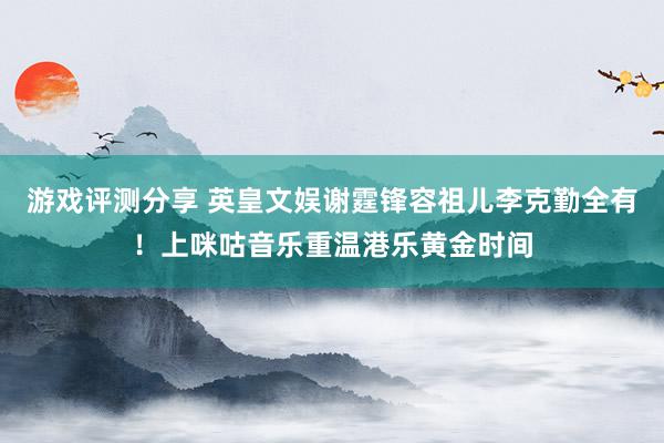 游戏评测分享 英皇文娱谢霆锋容祖儿李克勤全有！上咪咕音乐重温港乐黄金时间