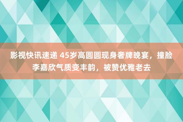 影视快讯速递 45岁高圆圆现身奢牌晚宴，撞脸李嘉欣气质变丰韵，被赞优雅老去