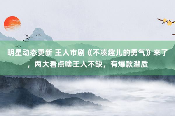 明星动态更新 王人市剧《不凑趣儿的勇气》来了，两大看点啥王人不缺，有爆款潜质