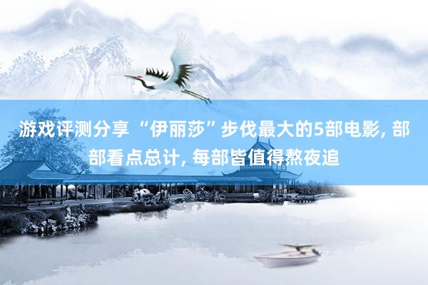 游戏评测分享 “伊丽莎”步伐最大的5部电影, 部部看点总计, 每部皆值得熬夜追