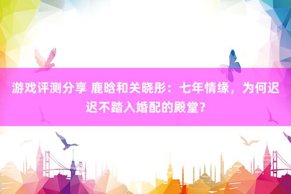 游戏评测分享 鹿晗和关晓彤：七年情缘，为何迟迟不踏入婚配的殿堂？