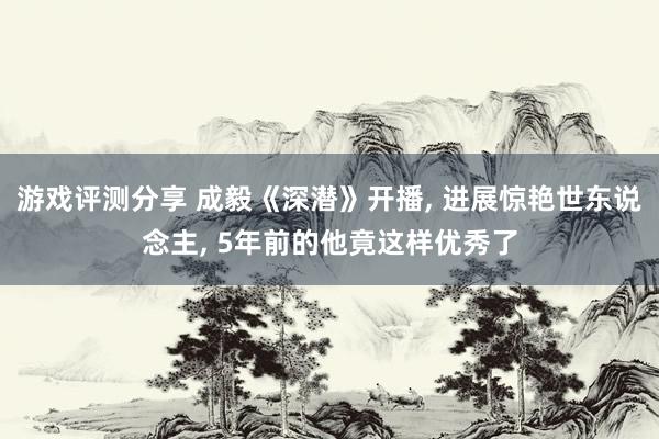 游戏评测分享 成毅《深潜》开播, 进展惊艳世东说念主, 5年前的他竟这样优秀了