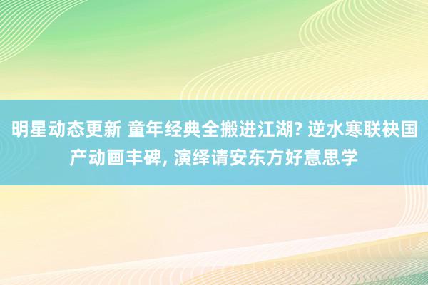 明星动态更新 童年经典全搬进江湖? 逆水寒联袂国产动画丰碑, 演绎请安东方好意思学