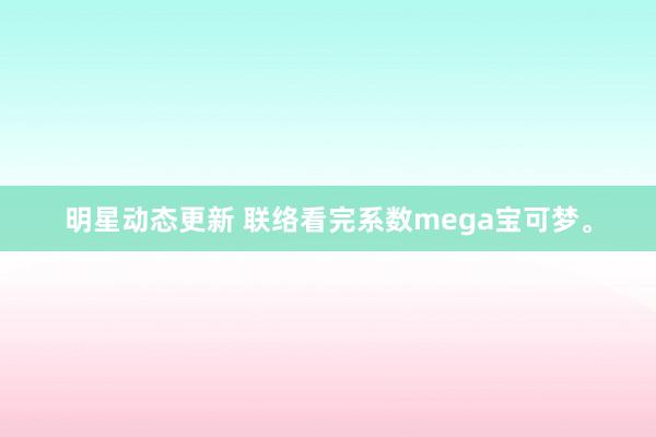 明星动态更新 联络看完系数mega宝可梦。