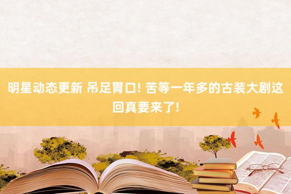 明星动态更新 吊足胃口! 苦等一年多的古装大剧这回真要来了!