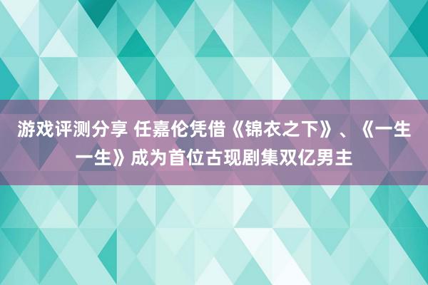 游戏评测分享 任嘉伦凭借《锦衣之下》、《一生一生》成为首位古现剧集双亿男主