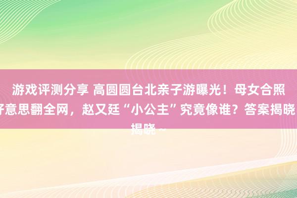 游戏评测分享 高圆圆台北亲子游曝光！母女合照好意思翻全网，赵又廷“小公主”究竟像谁？答案揭晓～