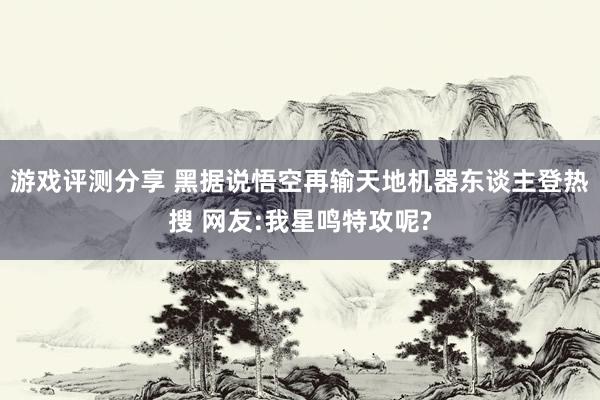 游戏评测分享 黑据说悟空再输天地机器东谈主登热搜 网友:我星鸣特攻呢?