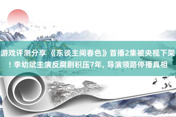 游戏评测分享 《东谈主间春色》首播2集被央视下架! 李幼斌主演反腐剧积压7年, 导演领路停播真相