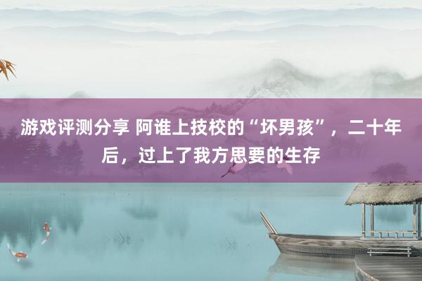 游戏评测分享 阿谁上技校的“坏男孩”，二十年后，过上了我方思要的生存