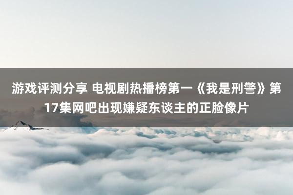 游戏评测分享 电视剧热播榜第一《我是刑警》第17集网吧出现嫌疑东谈主的正脸像片