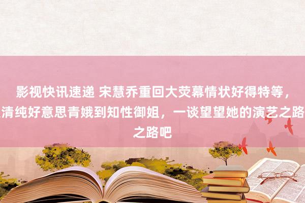 影视快讯速递 宋慧乔重回大荧幕情状好得特等，从清纯好意思青娥到知性御姐，一谈望望她的演艺之路吧