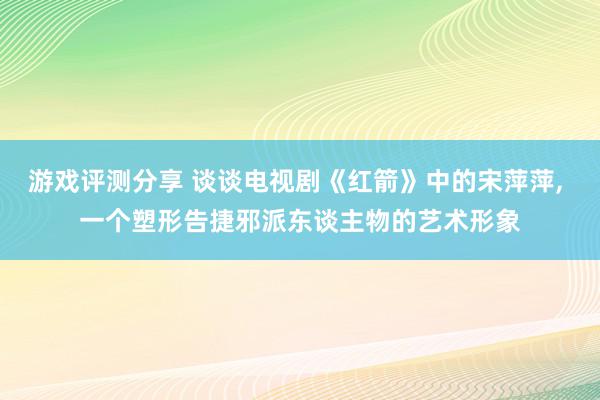 游戏评测分享 谈谈电视剧《红箭》中的宋萍萍, 一个塑形告捷邪派东谈主物的艺术形象