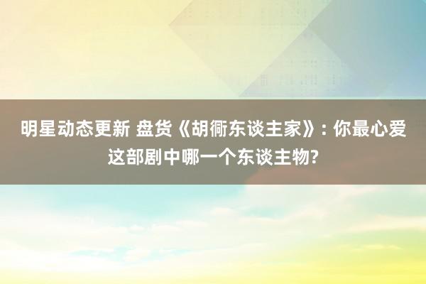 明星动态更新 盘货《胡衕东谈主家》: 你最心爱这部剧中哪一个东谈主物?