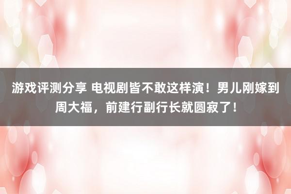 游戏评测分享 电视剧皆不敢这样演！男儿刚嫁到周大福，前建行副行长就圆寂了！