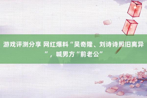 游戏评测分享 网红爆料“吴奇隆、刘诗诗照旧离异”，喊男方“前老公”