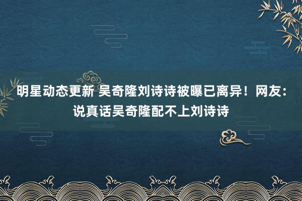 明星动态更新 吴奇隆刘诗诗被曝已离异！网友：说真话吴奇隆配不上刘诗诗