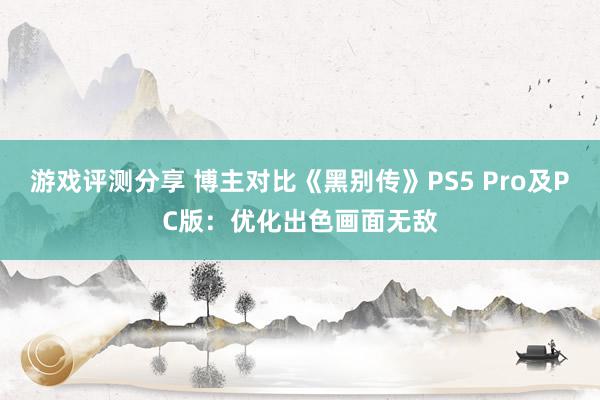 游戏评测分享 博主对比《黑别传》PS5 Pro及PC版：优化出色画面无敌