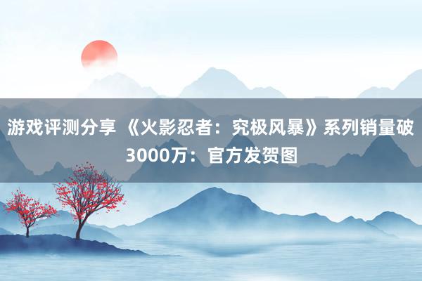 游戏评测分享 《火影忍者：究极风暴》系列销量破3000万：官方发贺图