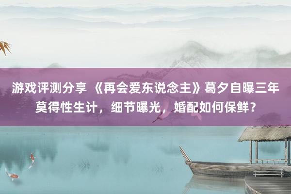 游戏评测分享 《再会爱东说念主》葛夕自曝三年莫得性生计，细节曝光，婚配如何保鲜？