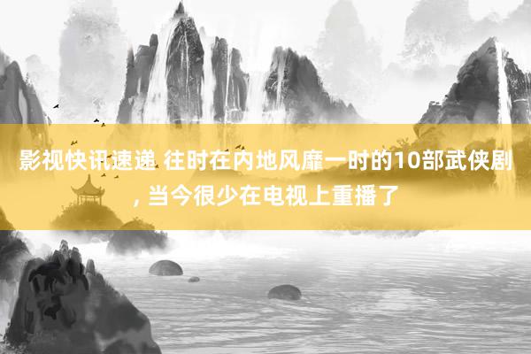 影视快讯速递 往时在内地风靡一时的10部武侠剧, 当今很少在电视上重播了