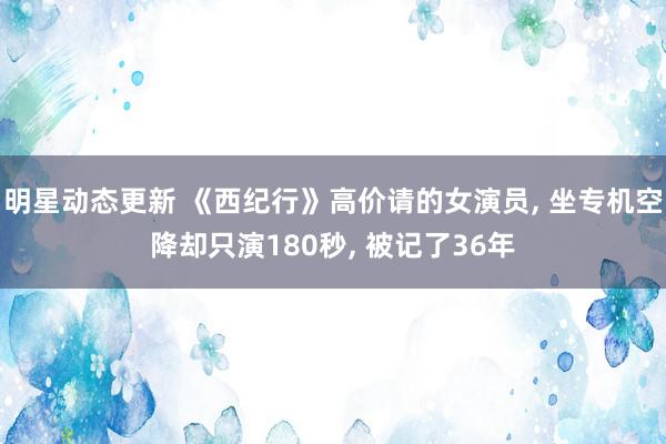 明星动态更新 《西纪行》高价请的女演员, 坐专机空降却只演180秒, 被记了36年