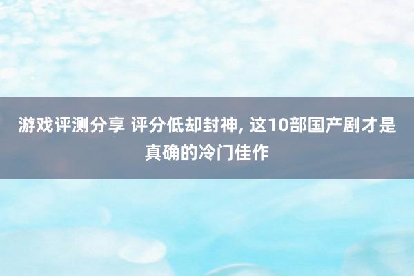 游戏评测分享 评分低却封神, 这10部国产剧才是真确的冷门佳作