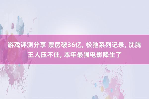 游戏评测分享 票房破36亿, 松弛系列记录, 沈腾王人压不住, 本年最强电影降生了