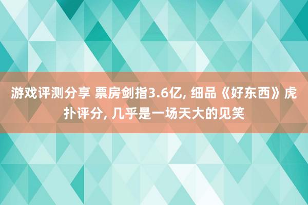 游戏评测分享 票房剑指3.6亿, 细品《好东西》虎扑评分, 几乎是一场天大的见笑