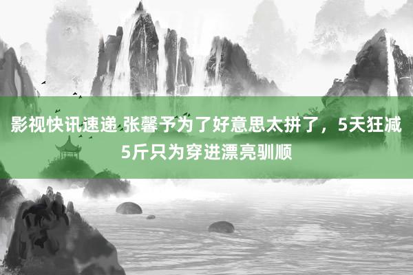 影视快讯速递 张馨予为了好意思太拼了，5天狂减5斤只为穿进漂亮驯顺