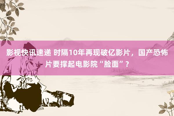 影视快讯速递 时隔10年再现破亿影片，国产恐怖片要撑起电影院“脸面”？