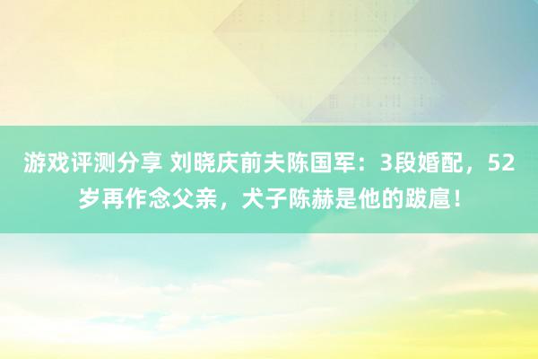 游戏评测分享 刘晓庆前夫陈国军：3段婚配，52岁再作念父亲，犬子陈赫是他的跋扈！