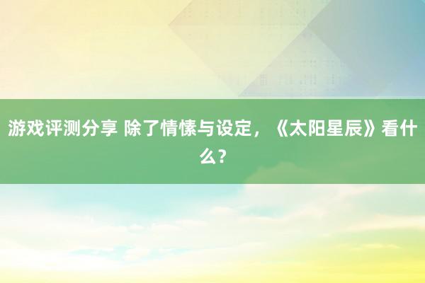 游戏评测分享 除了情愫与设定，《太阳星辰》看什么？