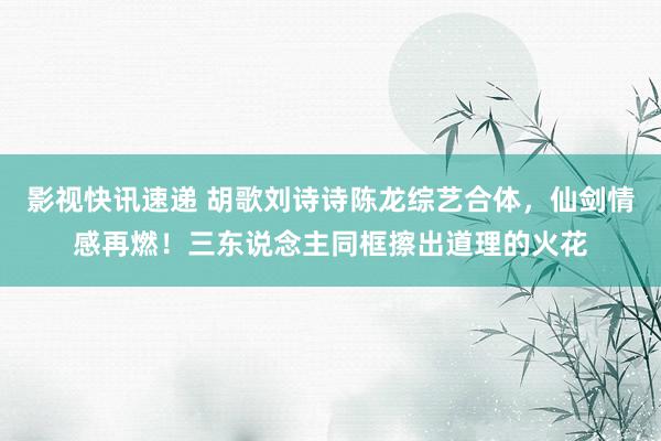 影视快讯速递 胡歌刘诗诗陈龙综艺合体，仙剑情感再燃！三东说念主同框擦出道理的火花