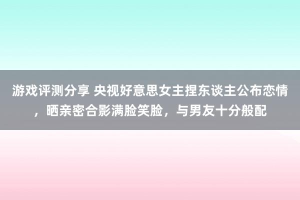 游戏评测分享 央视好意思女主捏东谈主公布恋情，晒亲密合影满脸笑脸，与男友十分般配